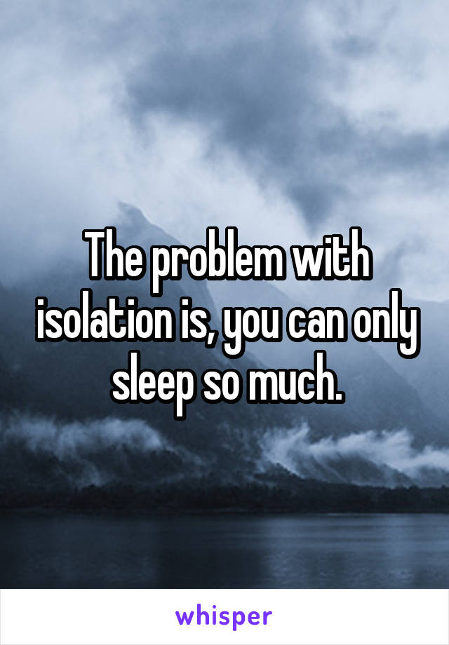 The problem with isolation is, you can only sleep so much.