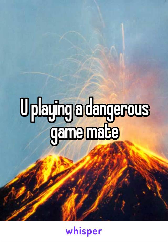 U playing a dangerous game mate