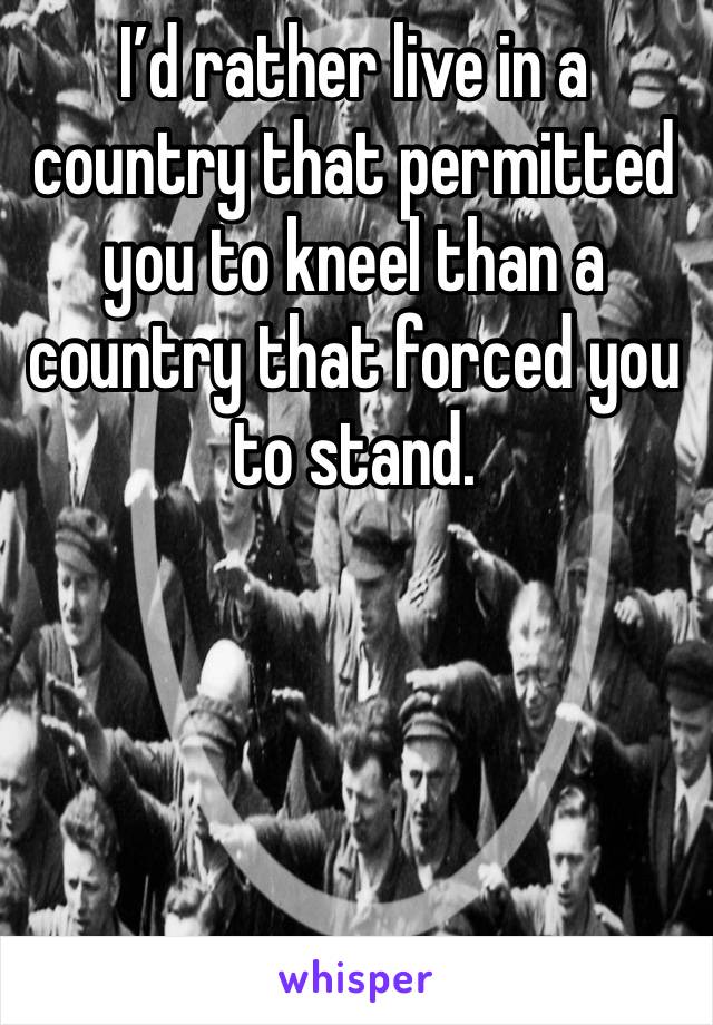 I’d rather live in a country that permitted you to kneel than a country that forced you to stand.




