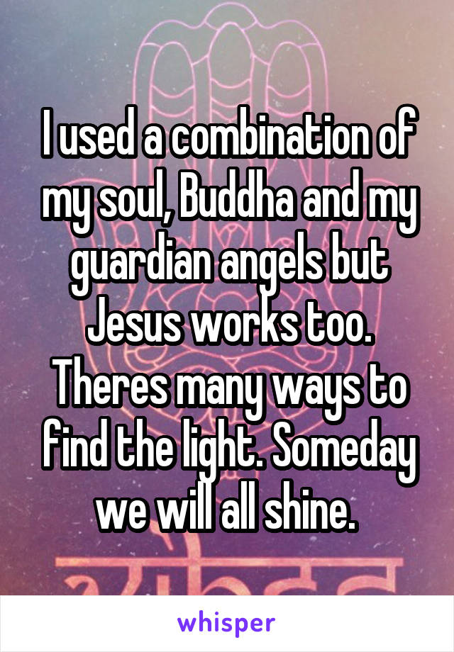 I used a combination of my soul, Buddha and my guardian angels but Jesus works too. Theres many ways to find the light. Someday we will all shine. 