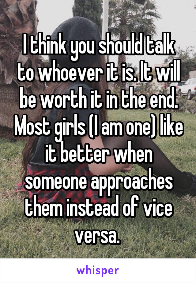 I think you should talk to whoever it is. It will be worth it in the end. Most girls (I am one) like it better when someone approaches them instead of vice versa. 