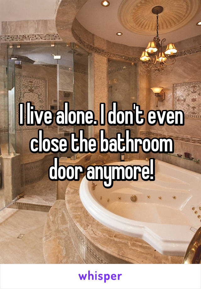 I live alone. I don't even close the bathroom door anymore!
