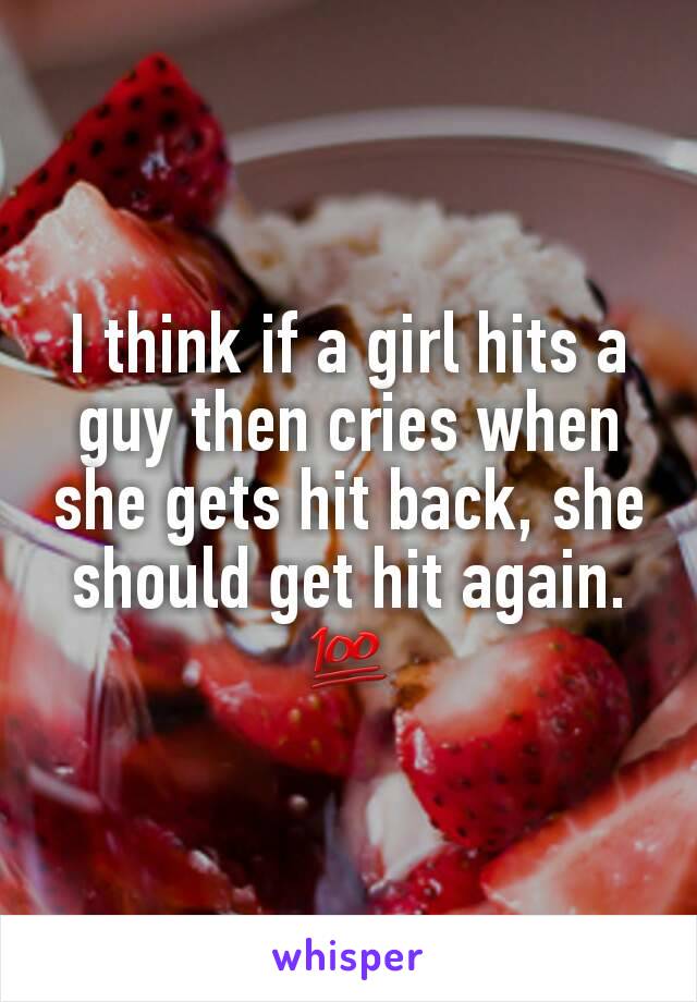 I think if a girl hits a guy then cries when she gets hit back, she should get hit again. 💯