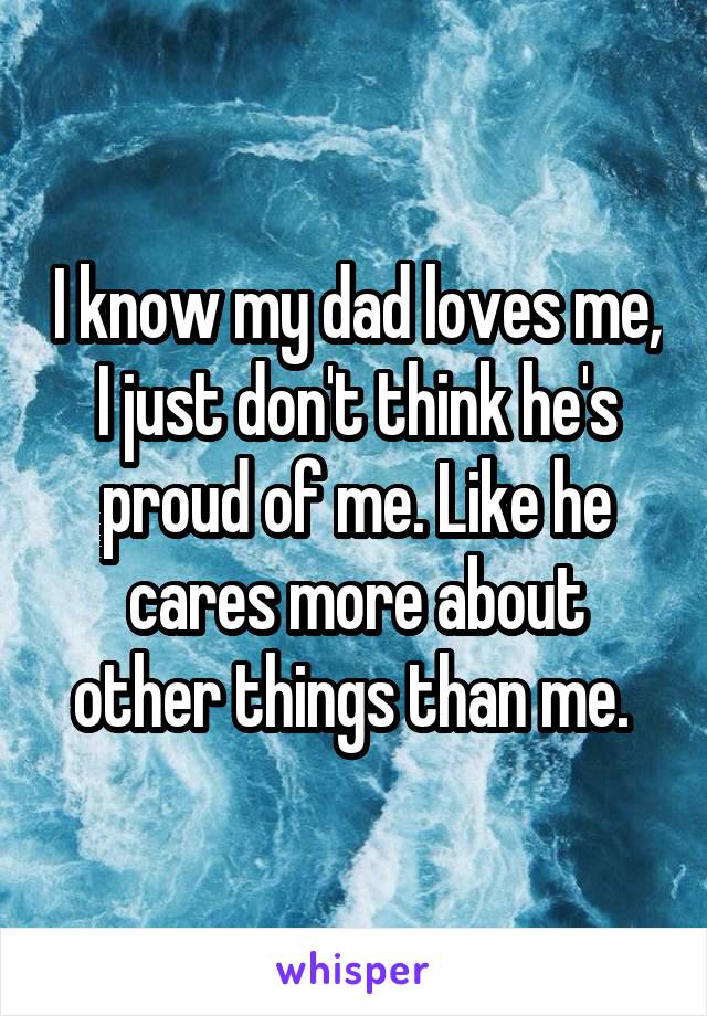 I know my dad loves me, I just don't think he's proud of me. Like he cares more about other things than me. 