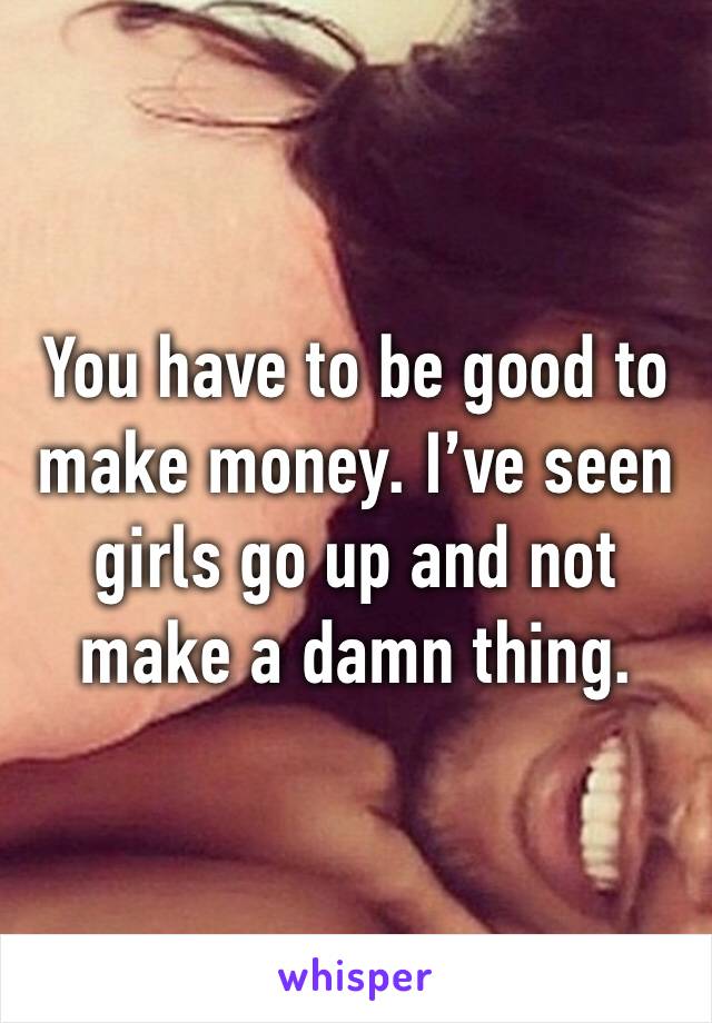 You have to be good to make money. I’ve seen girls go up and not make a damn thing. 