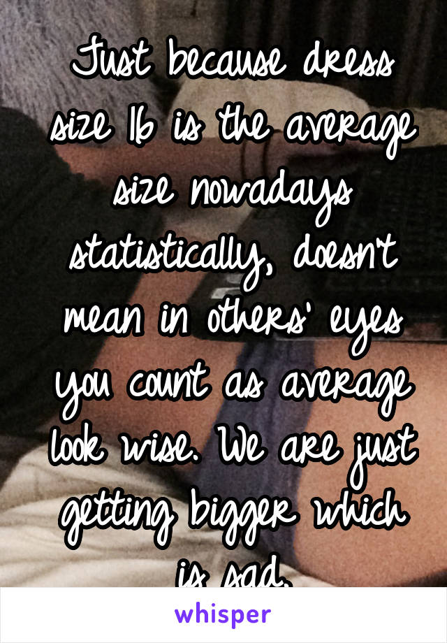 Just because dress size 16 is the average size nowadays statistically, doesn't mean in others' eyes you count as average look wise. We are just getting bigger which is sad.
