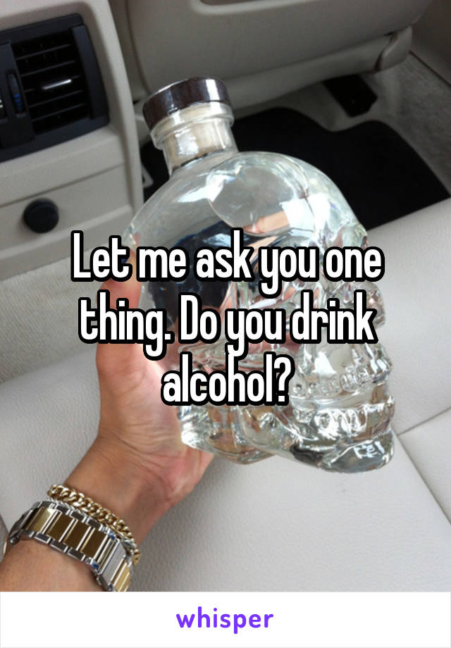 Let me ask you one thing. Do you drink alcohol?