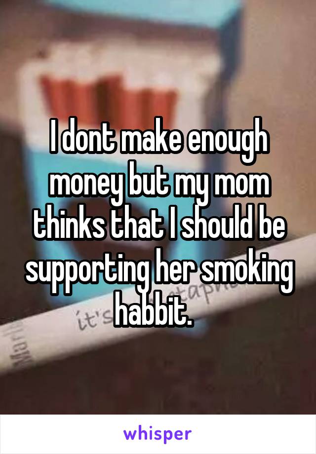 I dont make enough money but my mom thinks that I should be supporting her smoking habbit.  