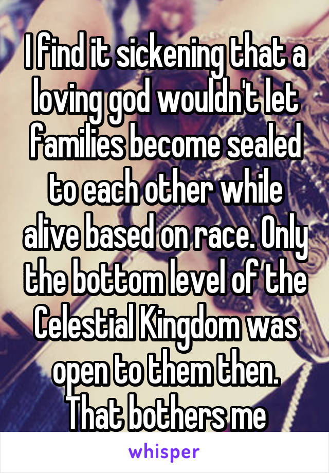 I find it sickening that a loving god wouldn't let families become sealed to each other while alive based on race. Only the bottom level of the Celestial Kingdom was open to them then. That bothers me