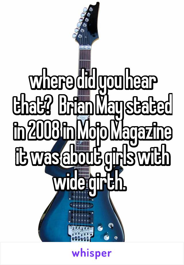 where did you hear that?  Brian May stated in 2008 in Mojo Magazine it was about girls with wide girth.  