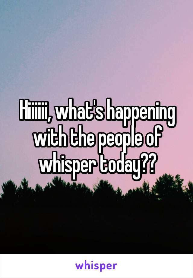 Hiiiiii, what's happening with the people of whisper today??