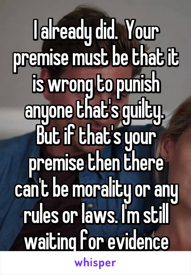 I already did.  Your premise must be that it is wrong to punish anyone that's guilty.  But if that's your premise then there can't be morality or any rules or laws. I'm still waiting for evidence