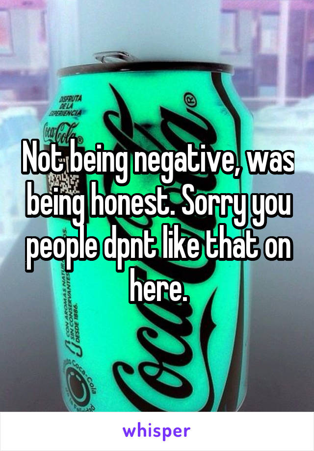 Not being negative, was being honest. Sorry you people dpnt like that on here.