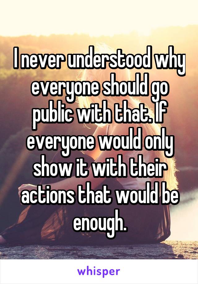 I never understood why everyone should go public with that. If everyone would only show it with their actions that would be enough.