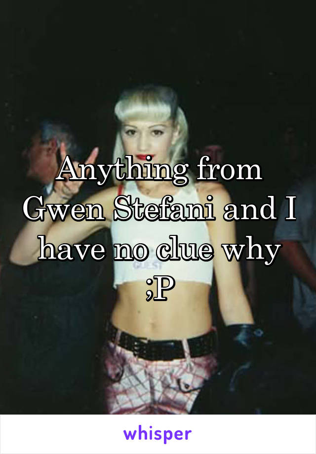 Anything from Gwen Stefani and I have no clue why ;P