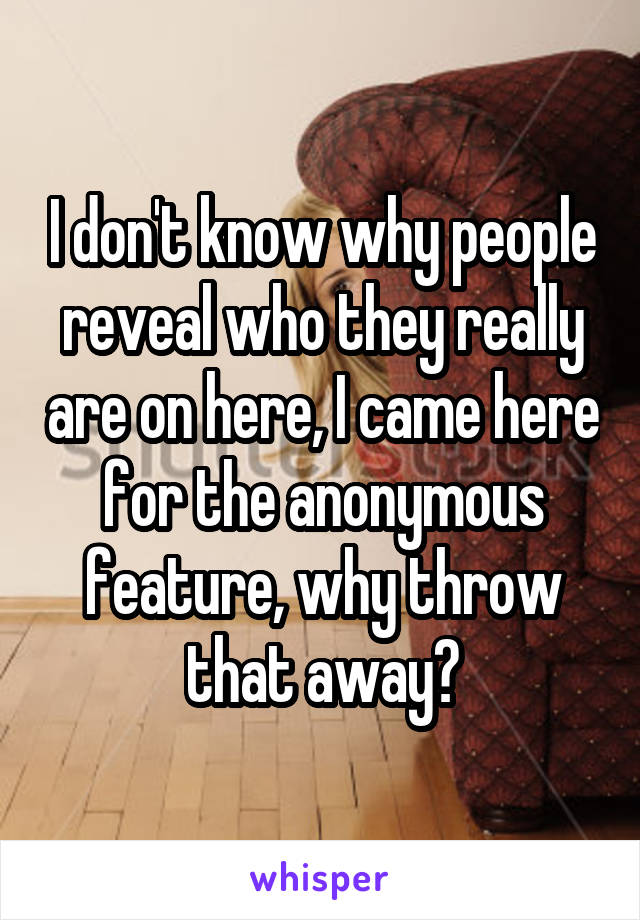 I don't know why people reveal who they really are on here, I came here for the anonymous feature, why throw that away?