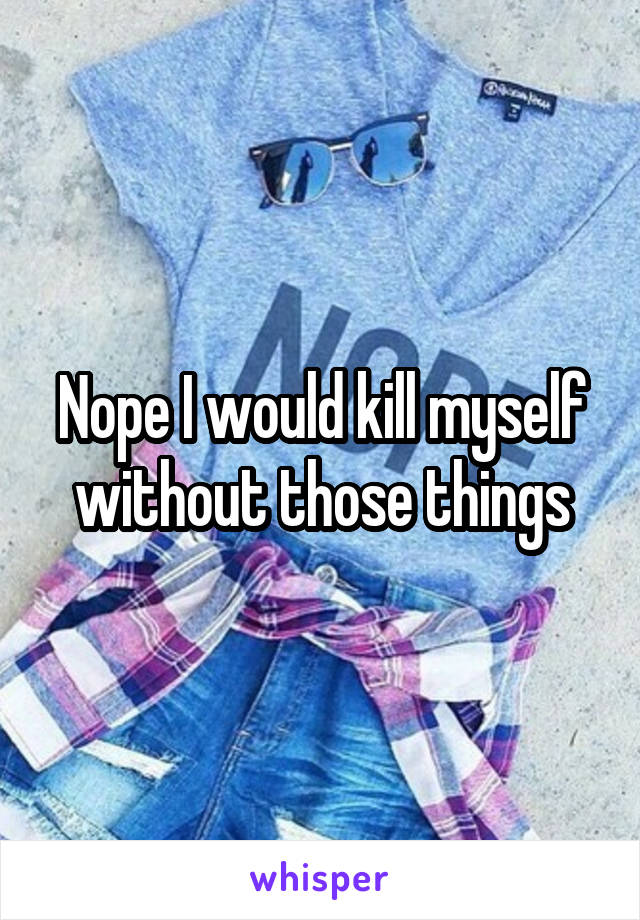 Nope I would kill myself without those things