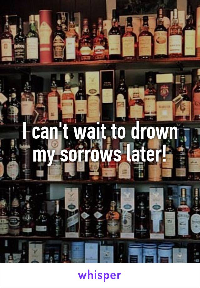 I can't wait to drown my sorrows later!
