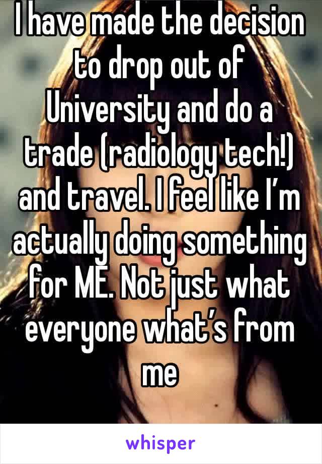 I have made the decision to drop out of University and do a trade (radiology tech!) and travel. I feel like I’m actually doing something for ME. Not just what everyone what’s from me 
