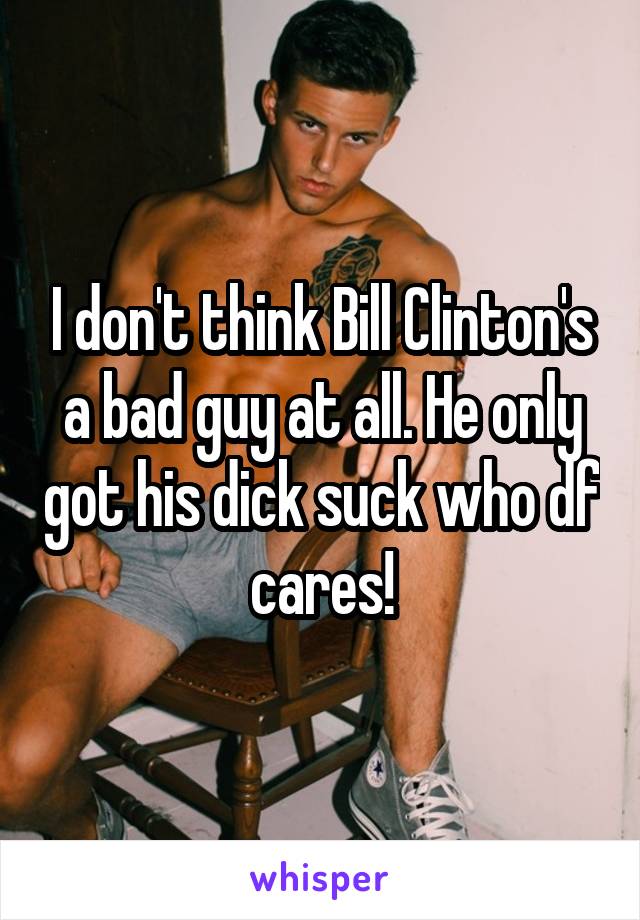I don't think Bill Clinton's a bad guy at all. He only got his dick suck who df cares!