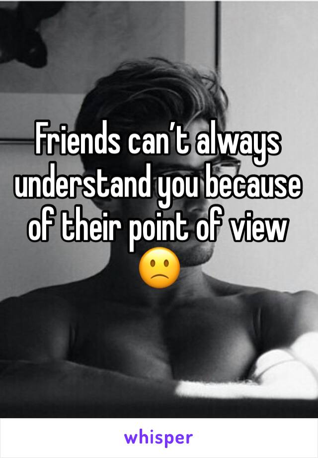 Friends can’t always understand you because of their point of view 🙁