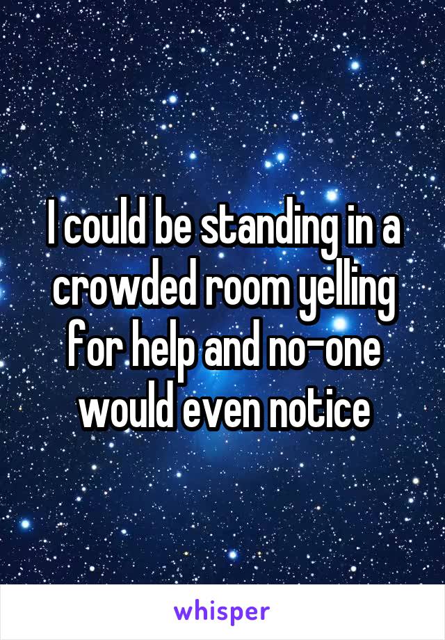 I could be standing in a crowded room yelling for help and no-one would even notice