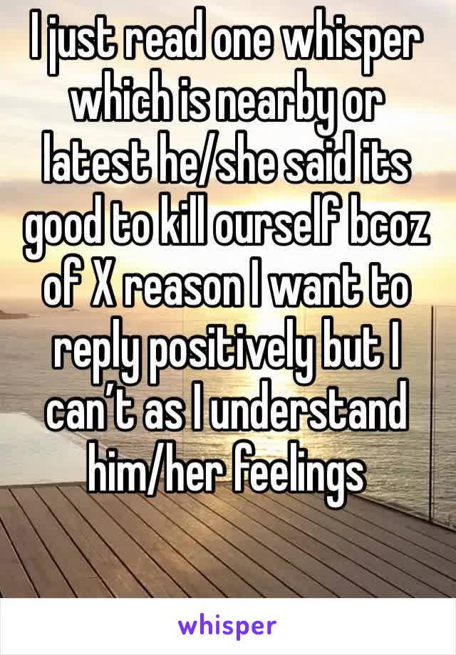I just read one whisper which is nearby or latest he/she said its good to kill ourself bcoz of X reason I want to reply positively but I can’t as I understand him/her feelings