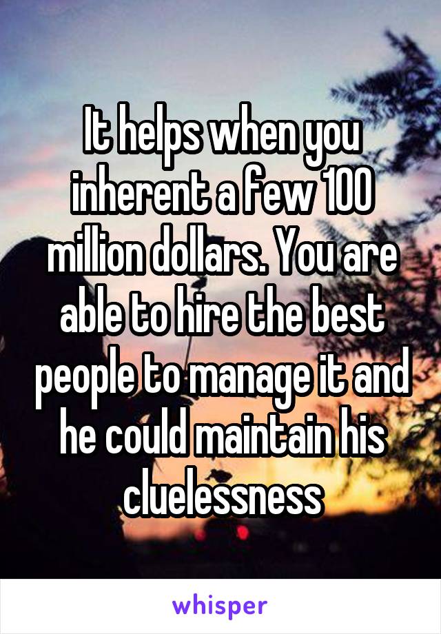 It helps when you inherent a few 100 million dollars. You are able to hire the best people to manage it and he could maintain his cluelessness