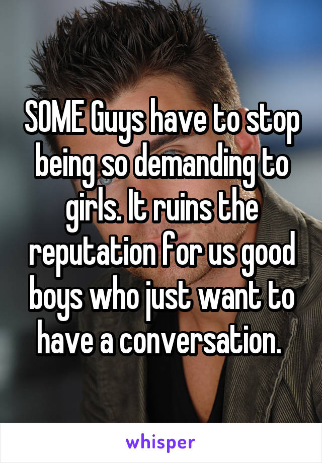 SOME Guys have to stop being so demanding to girls. It ruins the reputation for us good boys who just want to have a conversation. 