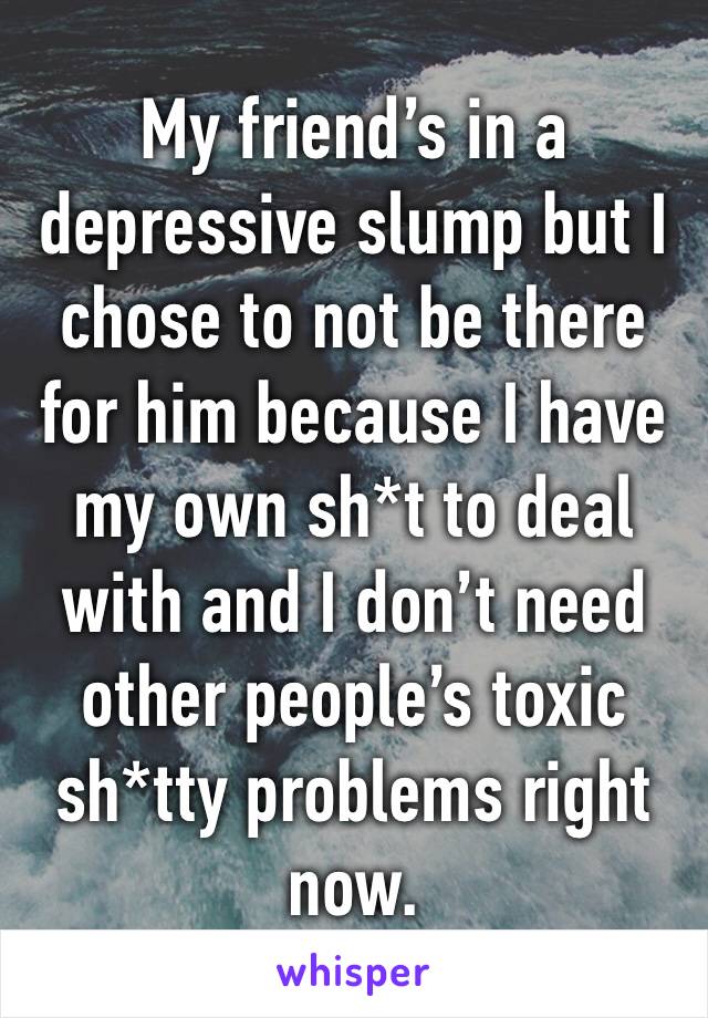 My friend’s in a depressive slump but I chose to not be there for him because I have my own sh*t to deal with and I don’t need other people’s toxic sh*tty problems right now.