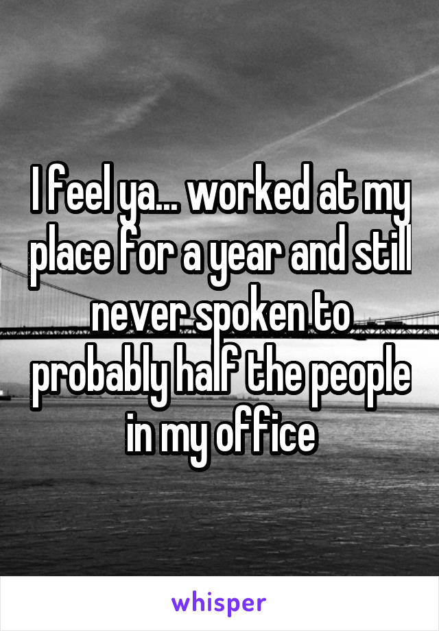 I feel ya... worked at my place for a year and still never spoken to probably half the people in my office