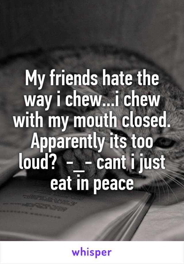 My friends hate the way i chew...i chew with my mouth closed. Apparently its too loud?  -_- cant i just eat in peace