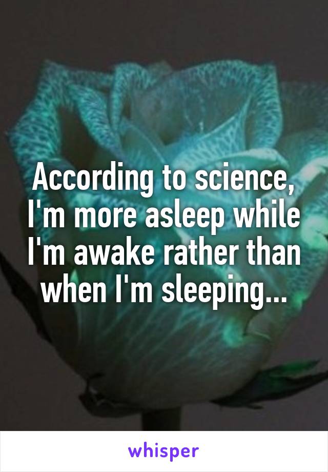 According to science, I'm more asleep while I'm awake rather than when I'm sleeping...