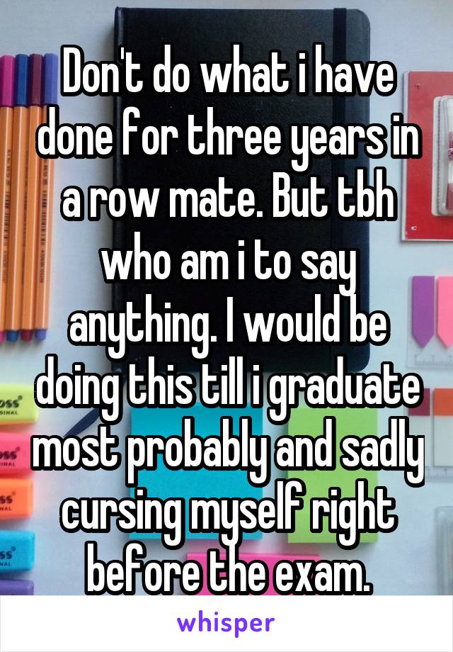 Don't do what i have done for three years in a row mate. But tbh who am i to say anything. I would be doing this till i graduate most probably and sadly cursing myself right before the exam.