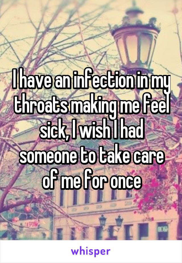 I have an infection in my throats making me feel sick, I wish I had someone to take care of me for once