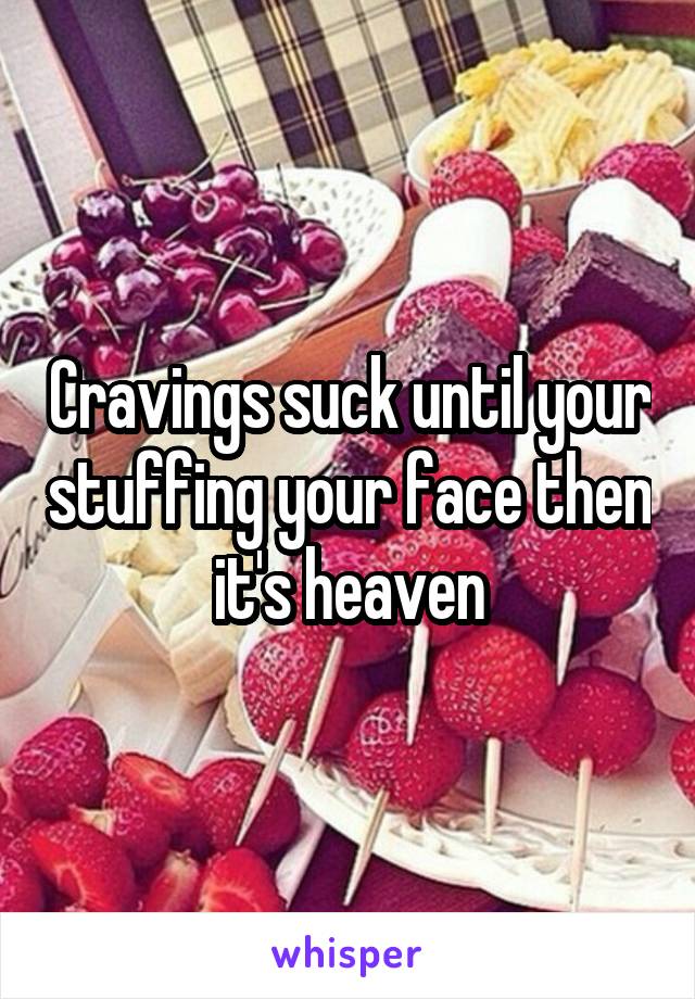 Cravings suck until your stuffing your face then it's heaven