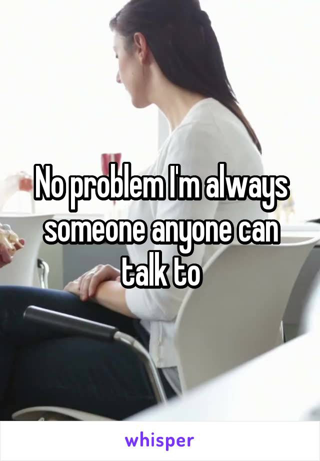 No problem I'm always someone anyone can talk to