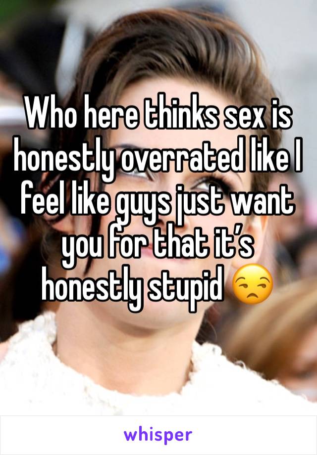 Who here thinks sex is honestly overrated like I feel like guys just want you for that it’s honestly stupid 😒