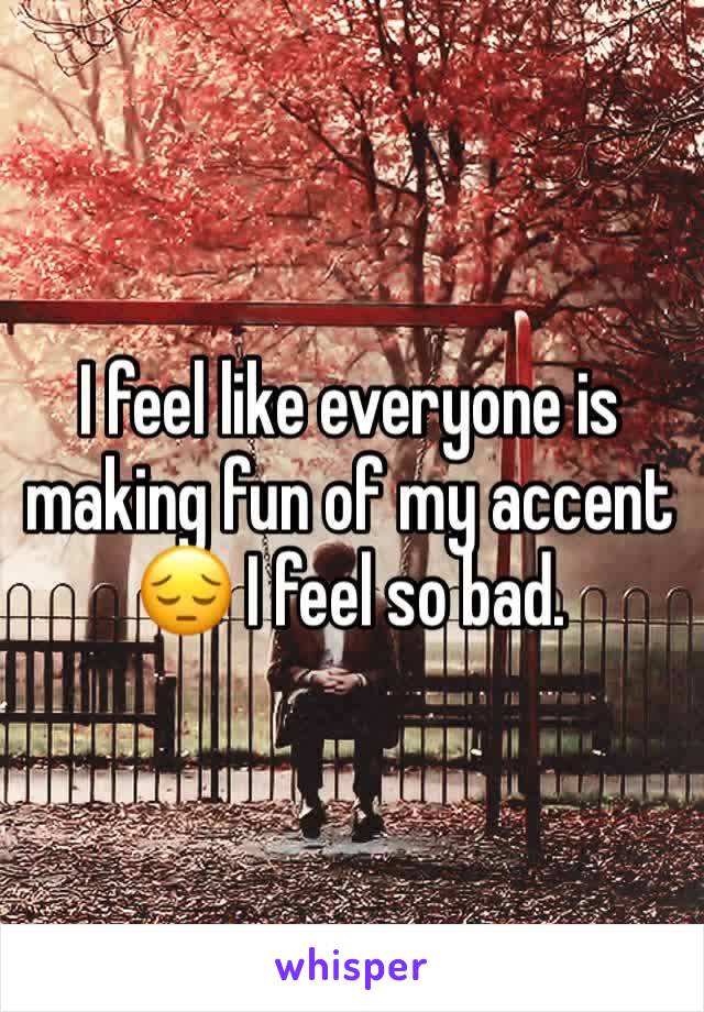 I feel like everyone is making fun of my accent 😔 I feel so bad.