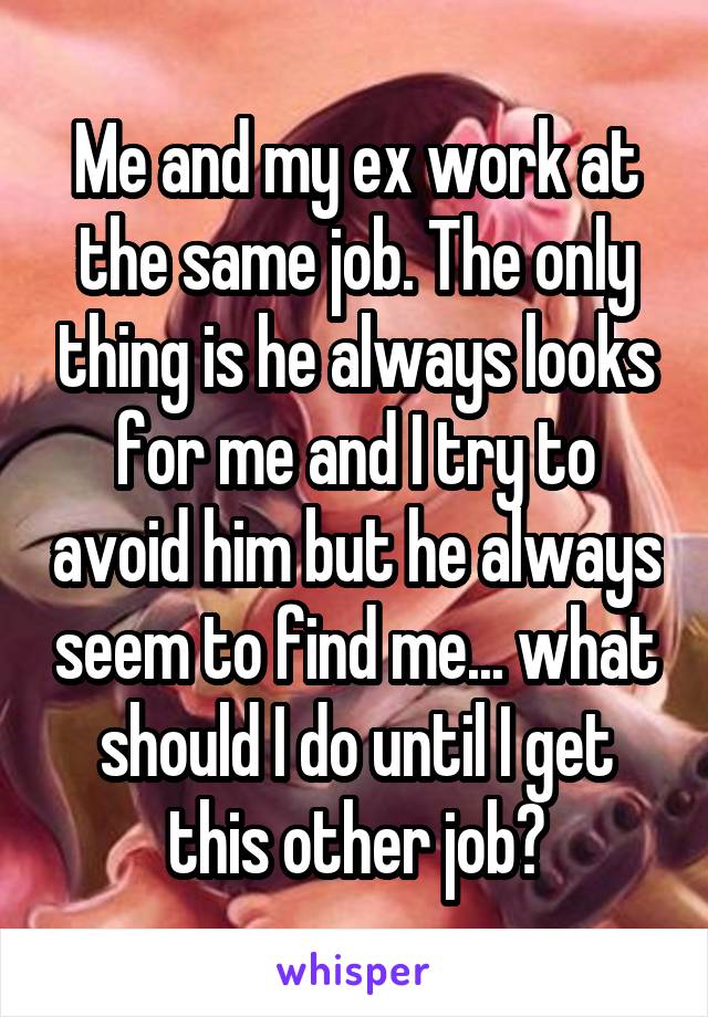 Me and my ex work at the same job. The only thing is he always looks for me and I try to avoid him but he always seem to find me... what should I do until I get this other job?