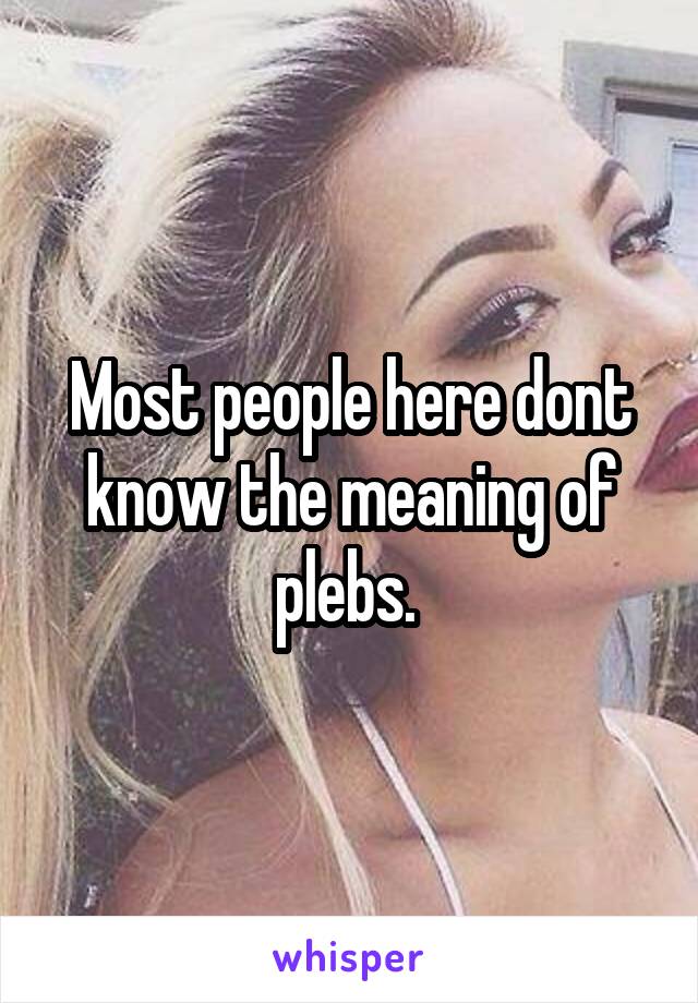 Most people here dont know the meaning of plebs. 