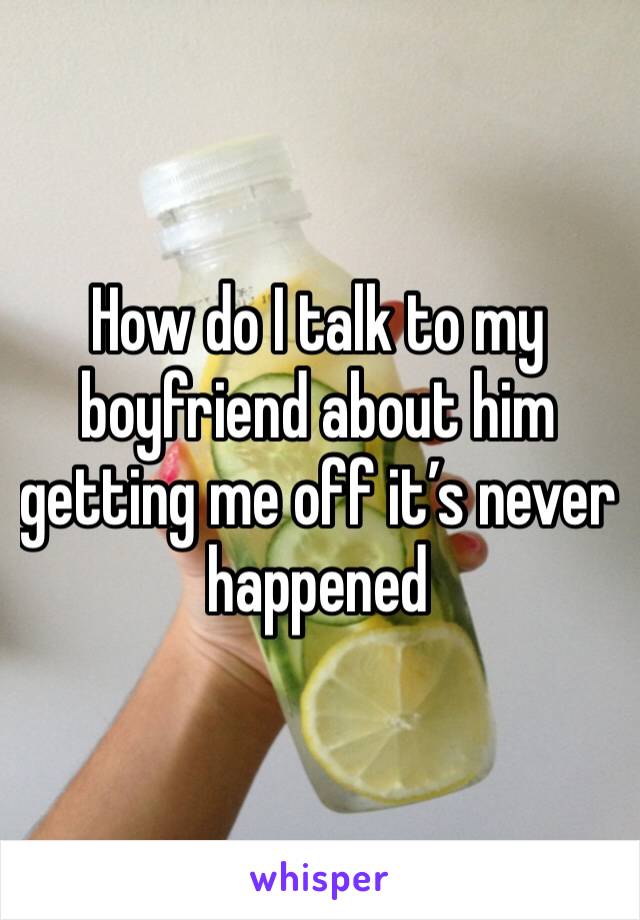 How do I talk to my boyfriend about him getting me off it’s never happened 