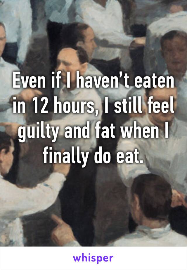 Even if I haven’t eaten in 12 hours, I still feel guilty and fat when I finally do eat. 