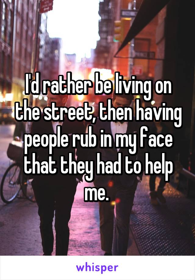 I'd rather be living on the street, then having people rub in my face that they had to help me. 