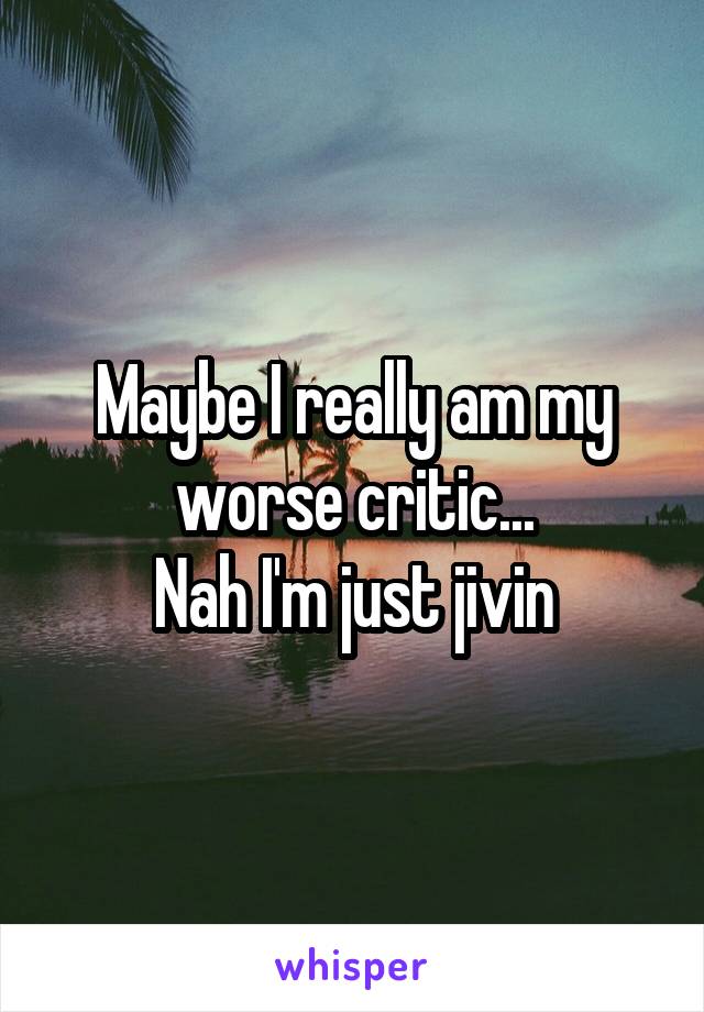 Maybe I really am my worse critic...
Nah I'm just jivin