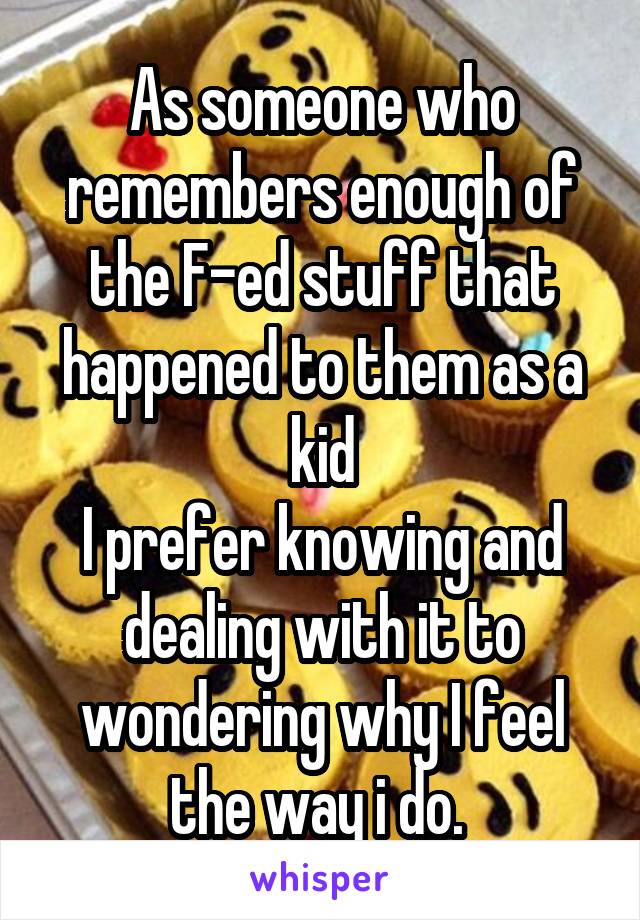 As someone who remembers enough of the F-ed stuff that happened to them as a kid
I prefer knowing and dealing with it to wondering why I feel the way i do. 