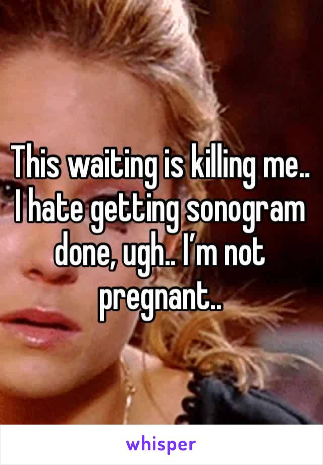 This waiting is killing me.. I hate getting sonogram done, ugh.. I’m not pregnant.. 