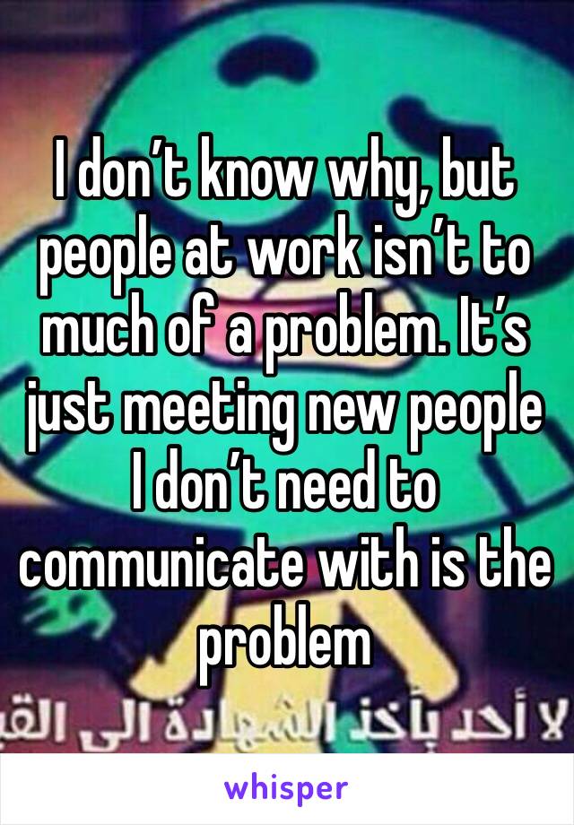 I don’t know why, but people at work isn’t to much of a problem. It’s just meeting new people I don’t need to communicate with is the problem 