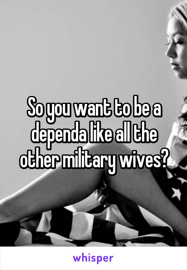 So you want to be a dependa like all the other military wives?