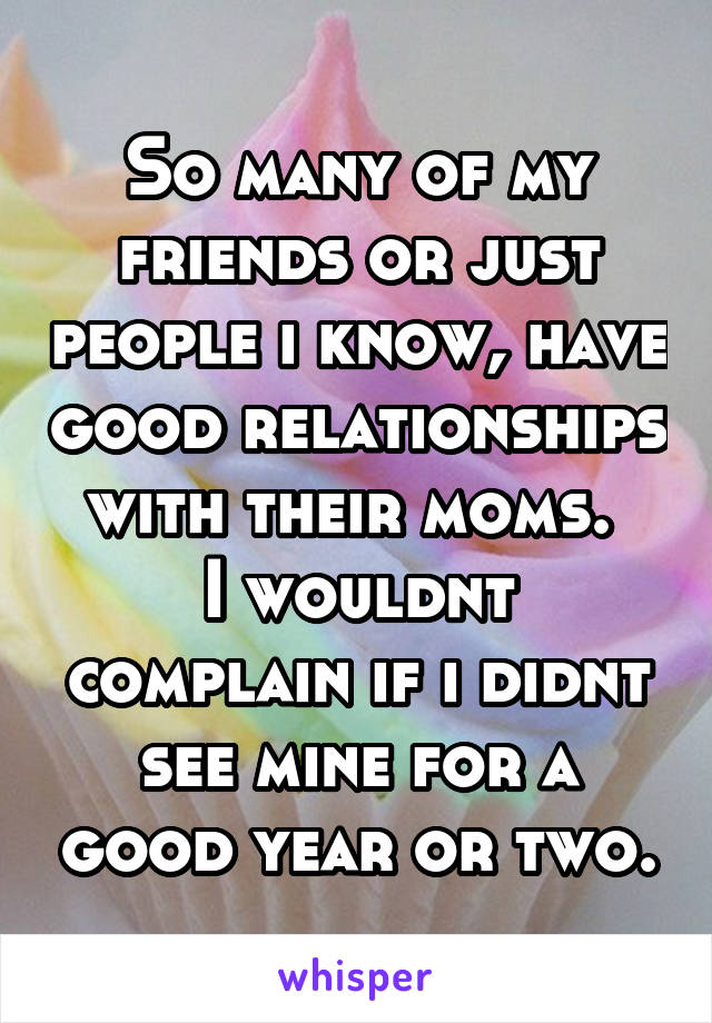 So many of my friends or just people i know, have good relationships with their moms. 
I wouldnt complain if i didnt see mine for a good year or two.